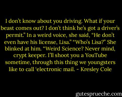 I don’t know about you driving. What if your beast comes out? I don’t think he’s got a driver’s permit.” In a weird voice, she said, “He don’t even have his license, Lisa.”<br />“Who’s Lisa?”<br />She blinked at him. “Weird Science? Never mind, crypt keeper. I’ll shoot you a YouTube sometime, through this thing we youngsters like to call ‘electronic mail. - Kresley Cole