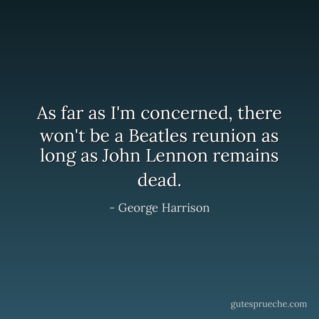 As far as I'm concerned, there won't be a Beatles reunion as long as John Lennon remains dead. - George Harrison