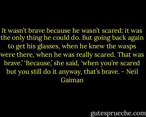 It wasn’t brave because he wasn’t scared: it was the only thing he could do. But going back again to get his glasses, when he knew the wasps were there, when he was really scared. That was brave.’ ‘Because,’ she said, ‘when you’re scared but you still do it anyway, that’s brave. - Neil Gaiman