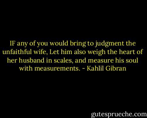 IF any of you would bring to judgment the unfaithful wife, Let him also weigh the heart of her husband in scales, and measure his soul with measurements. - Kahlil Gibran