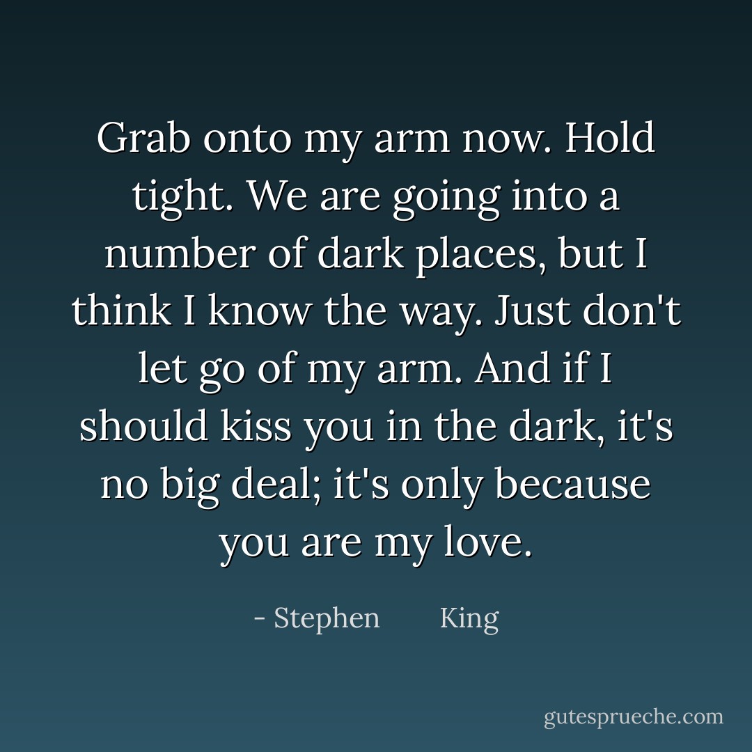 Grab onto my arm now. Hold tight. We are going into a number of dark places, but I think I know the way. Just don't let go of my arm. And if I should kiss you in the dark, it's no big deal; it's only because you are my love. - Stephen        King