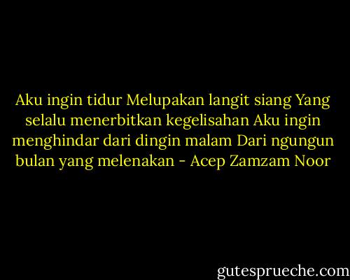 Aku ingin tidur<br />Melupakan langit siang<br />Yang selalu menerbitkan kegelisahan<br />Aku ingin menghindar dari dingin malam<br />Dari ngungun bulan yang melenakan - Acep Zamzam Noor