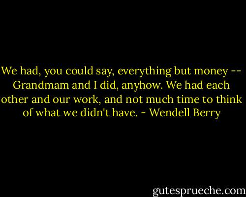 We had, you could say, everything but money -- Grandmam and I did, anyhow. We had each other and our work, and not much time to think of what we didn't have. - Wendell Berry