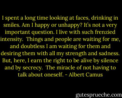 I spent a long time looking at faces, drinking in smiles. Am I happy or unhappy? It’s not a very important question. I live with such frenzied intensity.<br /><br />Things and people are waiting for me, and doubtless I am waiting for them and desiring them with all my strength and sadness. But, here, I earn the right to be alive by silence and by secrecy.<br /><br />The miracle of not having to talk about oneself. - Albert Camus