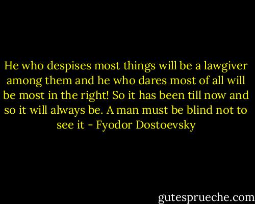 He who despises most things will be a lawgiver among them and he who dares most of all will be most in the right! So it has been till now and so it will always be. A man must be blind not to see it - Fyodor Dostoevsky