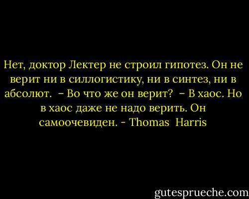 Нет, доктор Лектер не строил гипотез. Он не верит ни в силлогистику, ни в синтез, ни в абсолют.<br /> – Во что же он верит?<br /> – В хаос. Но в хаос даже не надо верить. Он самоочевиден. - Thomas  Harris