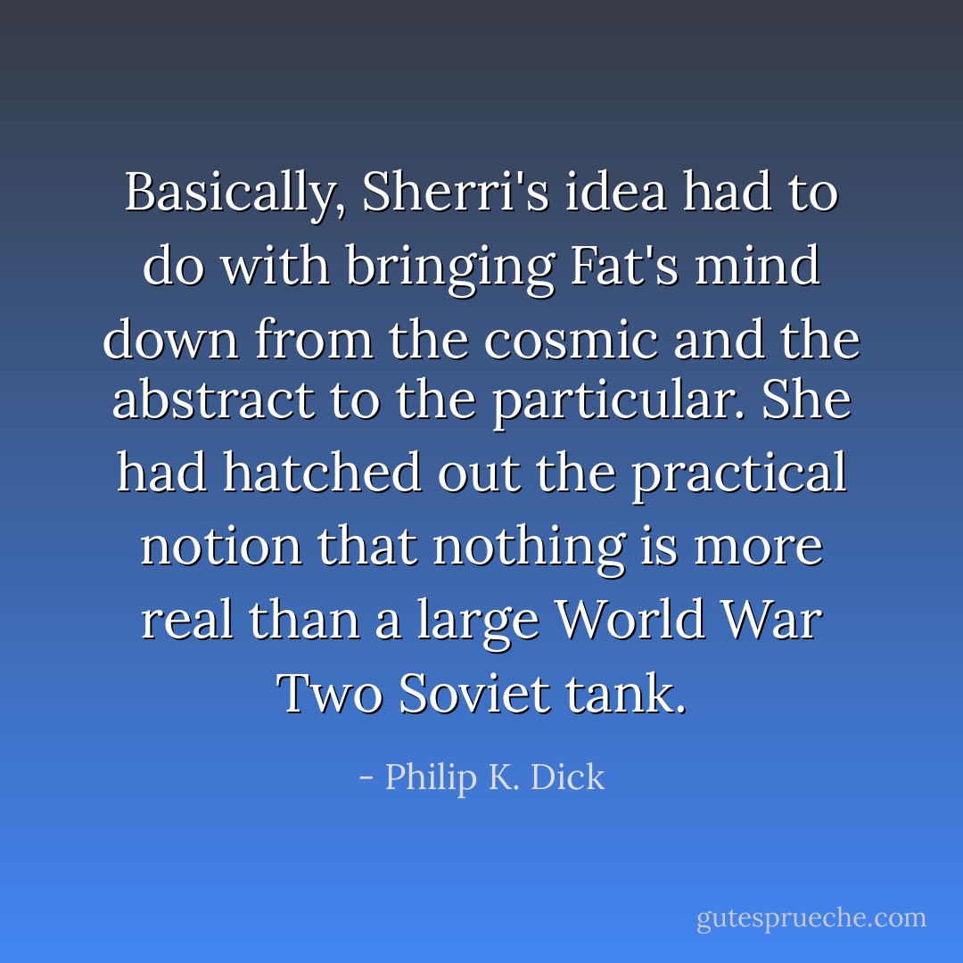 Basically, Sherri's idea had to do with bringing Fat's mind down from the cosmic and the abstract to the particular. She had hatched out the practical notion that nothing is more real than a large World War Two Soviet tank. - Philip K. Dick