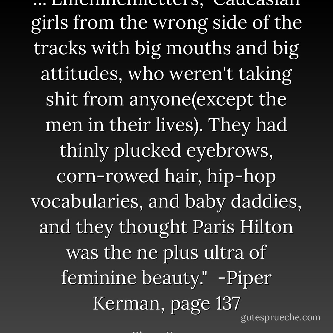 ..."Emeninemletters," Caucasian girls from the wrong side of the tracks with big mouths and big attitudes, who weren't taking shit from anyone(except the men in their lives). They had thinly plucked eyebrows, corn-rowed hair, hip-hop vocabularies, and baby daddies, and they thought Paris Hilton was the ne plus ultra of feminine beauty." <br />-Piper Kerman, page 137 - Piper Kerman