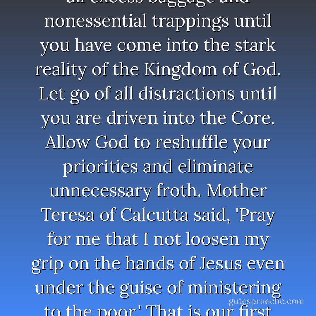 And so I urge you to still every motion that is not rooted in the Kingdom. Become quiet, hushed, motionless until you are finally centered. Strip away all excess baggage and nonessential trappings until you have come into the stark reality of the Kingdom of God. Let go of all distractions until you are driven into the Core. Allow God to reshuffle your priorities and eliminate unnecessary froth. Mother Teresa of Calcutta said, 'Pray for me that I not loosen my grip on the hands of Jesus even under the guise of ministering to the poor.' That is our first task: to grip the hands of Jesus with such tenacity that we are obliged to follow his lead, to seek first his Kingdom. - Richard J. Foster