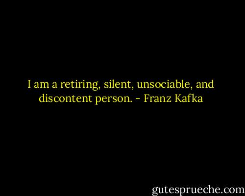 I am a retiring, silent, unsociable, and discontent person. - Franz Kafka