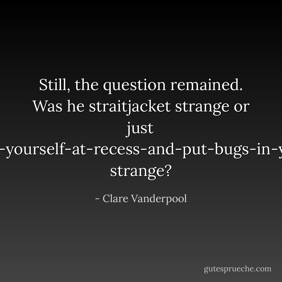 Still, the question remained. Was he straitjacket strange or just go-off-by-yourself-at-recess-and-put-bugs-in-your-nose strange? - Clare Vanderpool