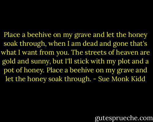Place a beehive on my grave and let the honey soak through, when I am dead and gone that's what I want from you. The streets of heaven are gold and sunny, but I'll stick with my plot and a pot of honey. Place a beehive on my grave and let the honey soak through. - Sue Monk Kidd