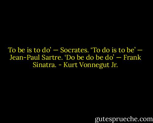 To be is to do’ — Socrates.<br />‘To do is to be’ — Jean-Paul Sartre.<br />‘Do be do be do’ — Frank Sinatra. - Kurt Vonnegut Jr.
