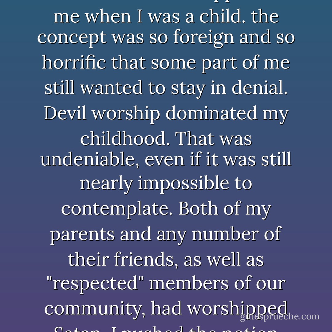 Denial returned, like a nagging cough you can never quite shake. Actually, it was always close at hand, and even though "satanic ritual abuse" did describe what had happened to me when I was a child. the concept was so foreign and so horrific that some part of me still wanted to stay in denial.<br />Devil worship dominated my childhood. That was undeniable, even if it was still nearly impossible to contemplate. Both of my parents and any number of their friends, as well as "respected" members of our community, had worshipped Satan.<br />I pushed the notion aside with all the power I could muster. I kept thinking to myself that it was ridiculous and impossible.<br />p157 - Suzie Burke