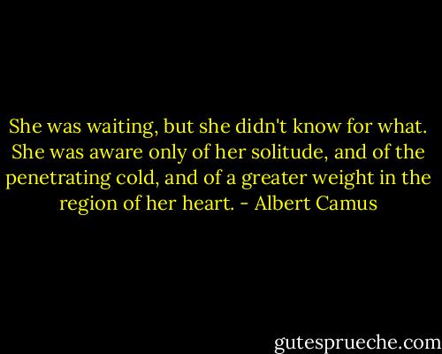 She was waiting, but she didn't know for what. She was aware only of her solitude, and of the penetrating cold, and of a greater weight in the region of her heart. - Albert Camus