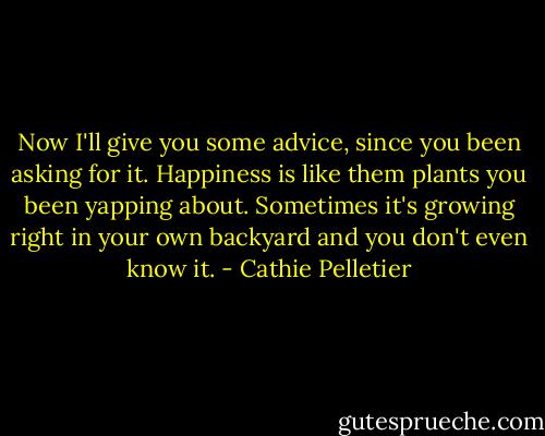 Now I'll give you some advice, since you been asking for it. Happiness is like them plants you been yapping about. Sometimes it's growing right in your own backyard and you don't even know it. - Cathie Pelletier