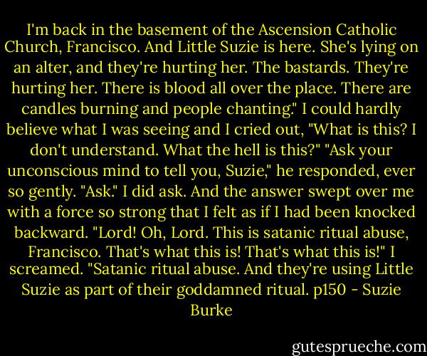 I'm back in the basement of the Ascension Catholic Church, Francisco. And Little Suzie is here. She's lying on an alter, and they're hurting her. The bastards. They're hurting her. There is blood all over the place. There are candles burning and people chanting." I could hardly believe what I was seeing and I cried out, "What is this? I don't understand. What the hell is this?"<br />"Ask your unconscious mind to tell you, Suzie," he responded, ever so gently. "Ask."<br />I did ask. And the answer swept over me with a force so strong that I felt as if I had been knocked backward.<br />"Lord! Oh, Lord. This is satanic ritual abuse, Francisco. That's what this is! That's what this is!" I screamed. "Satanic ritual abuse. And they're using Little Suzie as part of their goddamned ritual.<br />p150 - Suzie Burke