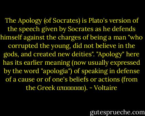 The Apology (of Socrates) is Plato's version of the speech given by Socrates as he defends himself against the charges of being a man "who corrupted the young, did not believe in the gods, and created new deities". "Apology" here has its earlier meaning (now usually expressed by the word "apologia") of speaking in defense of a cause or of one's beliefs or actions (from the Greek απολογία). - Voltaire