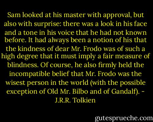 Sam looked at his master with approval, but also with surprise: there was a look in his face and a tone in his voice that he had not known before. It had always been a notion of his that the kindness of dear Mr. Frodo was of such a high degree that it must imply a fair measure of blindness. Of course, he also firmly held the incompatible belief that Mr. Frodo was the wisest person in the world (with the possible exception of Old Mr. Bilbo and of Gandalf). - J.R.R. Tolkien