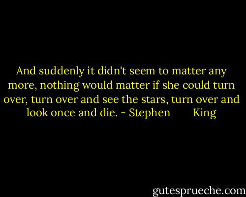 And suddenly it didn't seem to matter any more, nothing would matter if she could turn over, turn over and see the stars, turn over and look once and die. - Stephen        King
