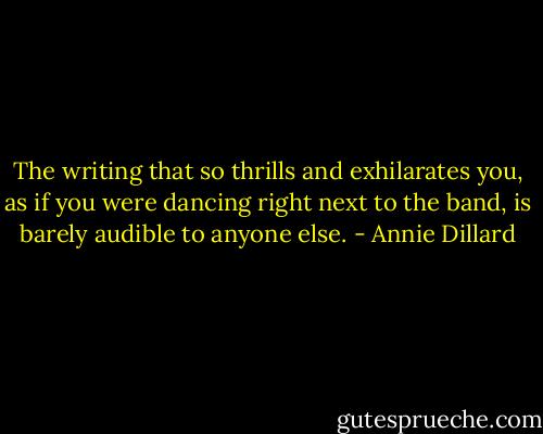 The writing that so thrills and exhilarates you, as if you were dancing right next to the band, is barely audible to anyone else. - Annie Dillard