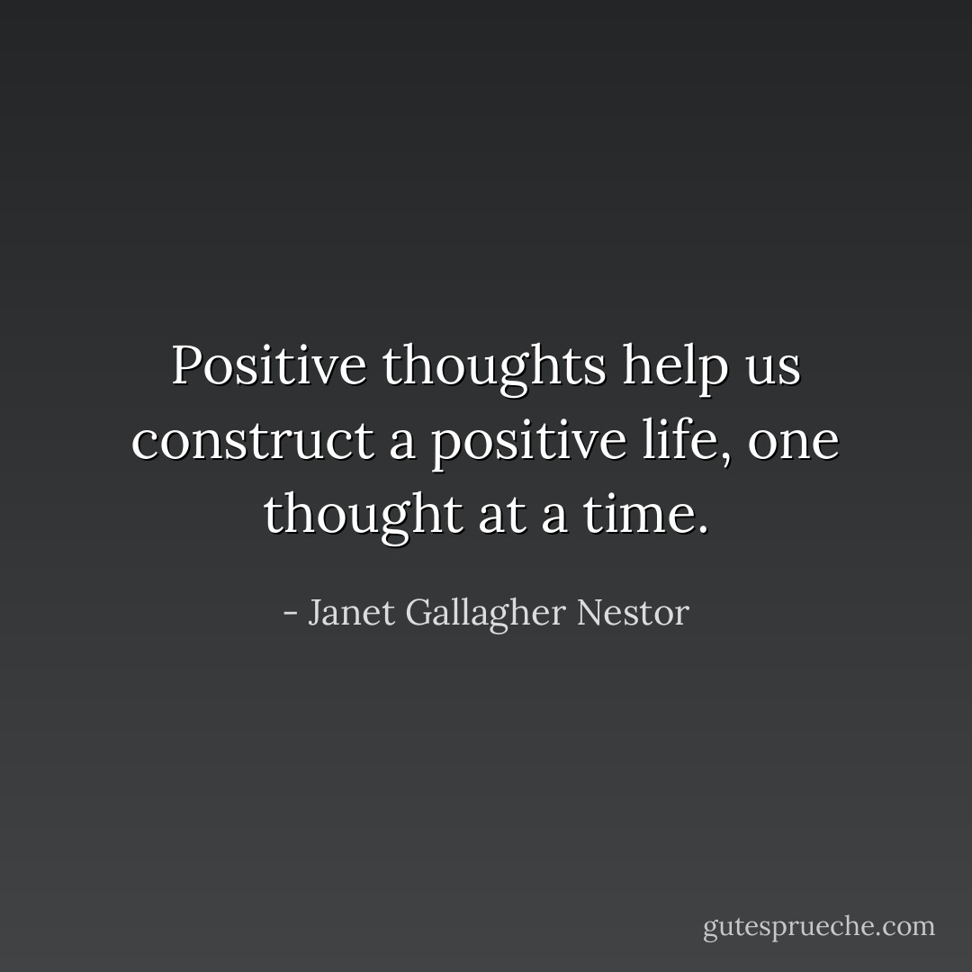 Positive thoughts help us construct a positive life, one thought at a time. - Janet Gallagher Nestor