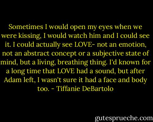 Sometimes I would open my eyes when we were kissing, I would watch him and I could see it. I could actually see LOVE- not an emotion, not an abstract concept or a subjective state of mind, but a living, breathing thing. I'd known for a long time that LOVE had a sound, but after Adam left, I wasn't sure it had a face and body too. - Tiffanie DeBartolo