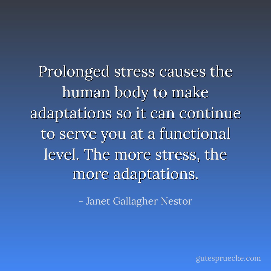 Prolonged stress causes the human body to make adaptations so it can continue to serve you at a functional level. The more stress, the more adaptations. - Janet Gallagher Nestor