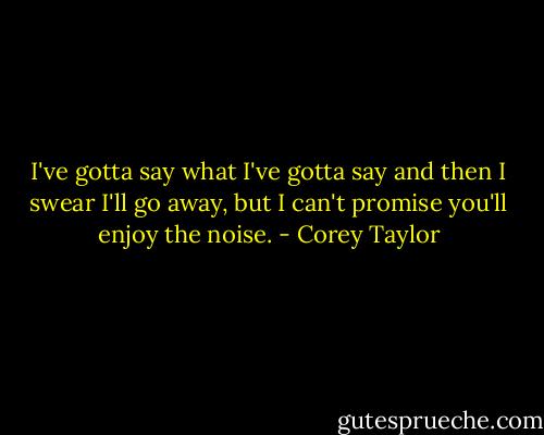 I've gotta say what I've gotta say and then I swear I'll go away, but I can't promise you'll enjoy the noise. - Corey Taylor