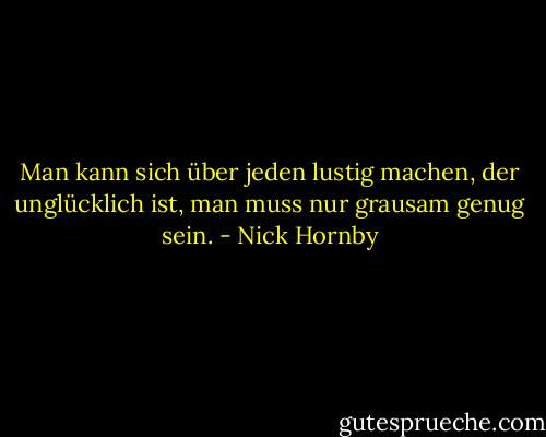 Man kann sich über jeden lustig machen, der unglücklich ist, man muss nur grausam genug sein. - Nick Hornby