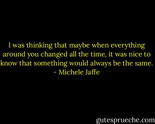 I was thinking that maybe when everything around you changed all the time, it was nice to know that something would always be the same. - Michele Jaffe