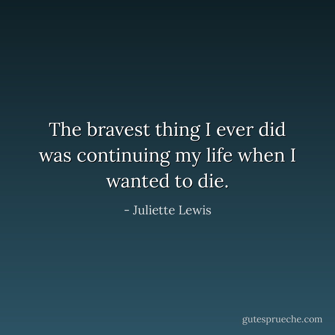 The bravest thing I ever did was continuing my life when I wanted to die. - Juliette Lewis