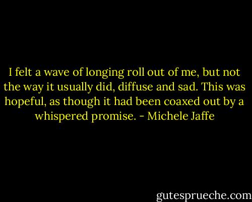 I felt a wave of longing roll out of me, but not the way it usually did, diffuse and sad. This was hopeful, as though it had been coaxed out by a whispered promise. - Michele Jaffe