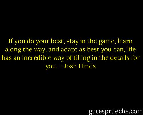 If you do your best, stay in the game, learn along the way, and adapt as best you can, life has an incredible way of filling in the details for you. - Josh Hinds