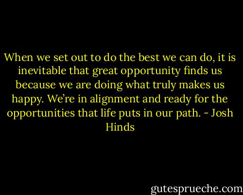 When we set out to do the best we can do, it is inevitable that great opportunity finds us because we are doing what truly makes us happy. We’re in alignment and ready for the opportunities that life puts in our path. - Josh Hinds