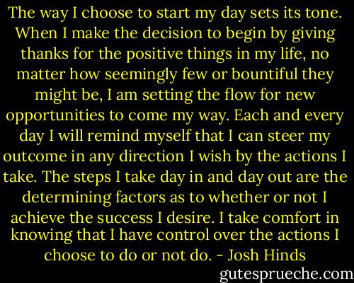 The way I choose to start my day sets its tone. When I make the decision to begin by giving thanks for the positive things in my life, no matter how seemingly few or bountiful they might be, I am setting the flow for new opportunities to come my way. Each and every day I will remind myself that I can steer my outcome in any direction I wish by the actions I take. The steps I take day in and day out are the determining factors as to whether or not I achieve the success I desire. I take comfort in knowing that I have control over the actions I choose to do or not do. - Josh Hinds