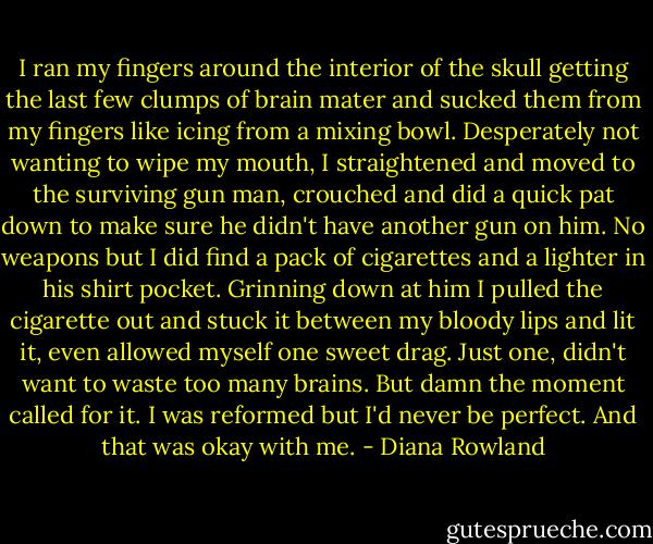 I ran my fingers around the interior of the skull getting the last few clumps of brain mater and sucked them from my fingers like icing from a mixing bowl. Desperately not wanting to wipe my mouth, I straightened and moved to the surviving gun man, crouched and did a quick pat down to make sure he didn't have another gun on him. No weapons but I did find a pack of cigarettes and a lighter in his shirt pocket. Grinning down at him I pulled the cigarette out and stuck it between my bloody lips and lit it, even allowed myself one sweet drag. Just one, didn't want to waste too many brains. But damn the moment called for it. I was reformed but I'd never be perfect. And that was okay with me. - Diana Rowland
