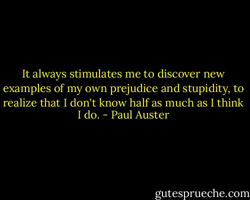 It always stimulates me to discover new examples of my own prejudice and stupidity, to realize that I don't know half as much as I think I do. - Paul Auster