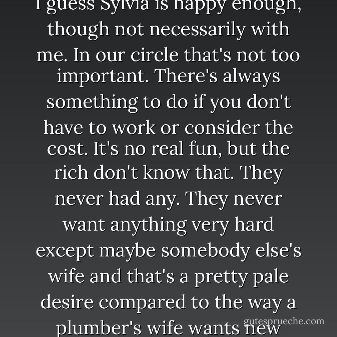Big production, no story, as they say around the movie lots. I guess Sylvia is happy enough, though not necessarily with me. In our circle that's not too important. There's always something to do if you don't have to work or consider the cost. It's no real fun, but the rich don't know that. They never had any. They never want anything very hard except maybe somebody else's wife and that's a pretty pale desire compared to the way a plumber's wife wants new curtains for the living room. - Raymond Chandler