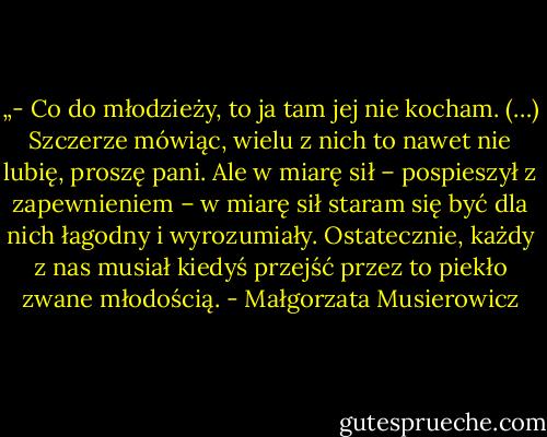 „- Co do młodzieży, to ja tam jej nie kocham. (…) Szczerze mówiąc, wielu z nich to nawet nie lubię, proszę pani. Ale w miarę sił – pospieszył z zapewnieniem – w miarę sił staram się być dla nich łagodny i wyrozumiały. Ostatecznie, każdy z nas musiał kiedyś przejść przez to piekło zwane młodością. - Małgorzata Musierowicz