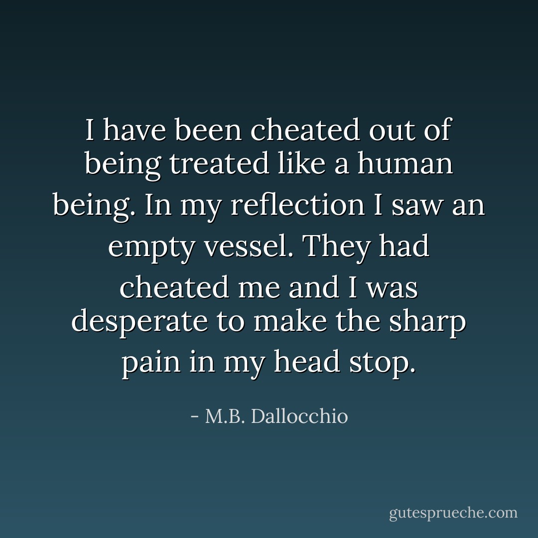 I have been cheated out of being treated like a human being. In my reflection I saw an empty vessel. They had cheated me and I was desperate to make the sharp pain in my head stop. - M.B. Dallocchio