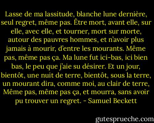 Lasse de ma lassitude, blanche lune dernière, seul regret, même pas. Être mort, avant elle, sur elle, avec elle, et tourner, mort sur morte, autour des pauvres hommes, et n’avoir plus jamais à mourir, d’entre les mourants. Même pas, même pas ça. Ma lune fut ici-bas, ici bien bas, le peu que j’aie su désirer. Et un jour, bientôt, une nuit de terre, bientôt, sous la terre, un mourant dira, comme moi, au clair de terre, Même pas, même pas ça, et mourra, sans avoir pu trouver un regret. - Samuel Beckett