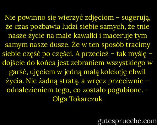 Nie powinno się wierzyć zdjęciom – sugerują, że czas pozbawia ludzi siebie samych, że tnie nasze życie na małe kawałki i maceruje tym samym nasze dusze. Że w ten sposób tracimy siebie część po części. A przecież – tak myślę – dojście do końca jest zebraniem wszystkiego w garść, ujęciem w jedną małą kolekcję chwil życia. Nie żadną stratą, a wręcz przeciwnie – odnalezieniem tego, co zostało pogubione. - Olga Tokarczuk