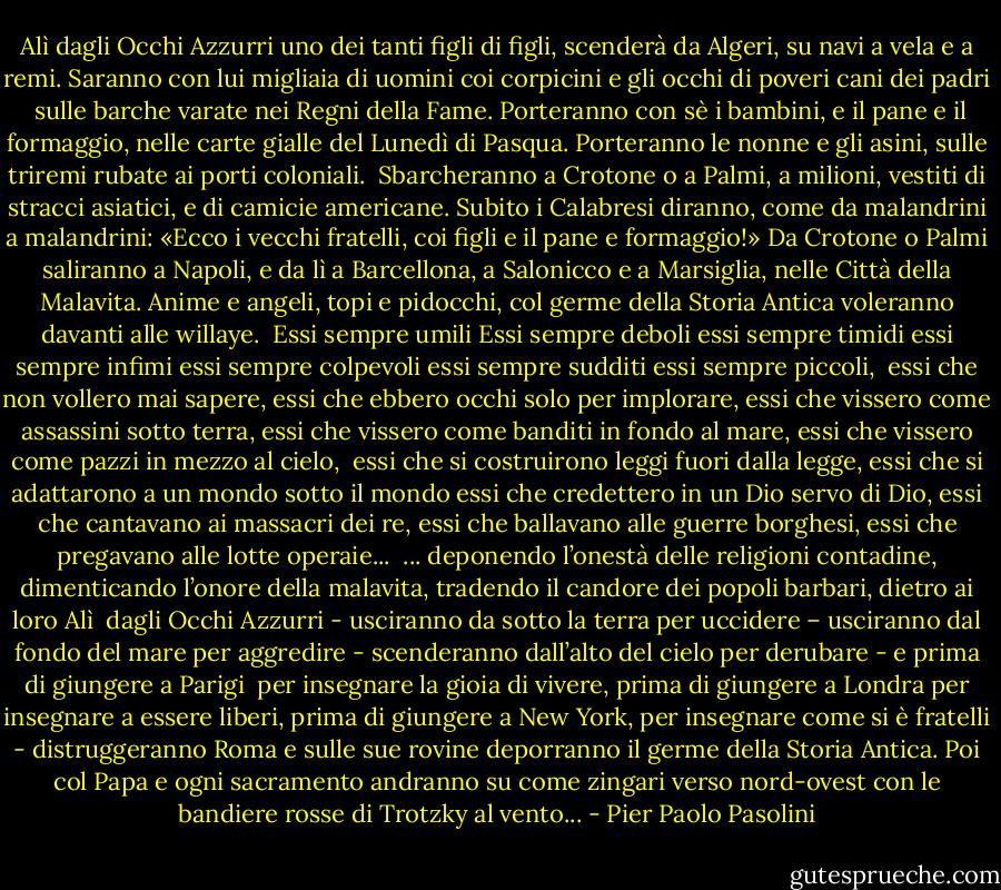 Alì dagli Occhi Azzurri<br />uno dei tanti figli di figli,<br />scenderà da Algeri, su navi<br />a vela e a remi. Saranno<br />con lui migliaia di uomini<br />coi corpicini e gli occhi<br />di poveri cani dei padri<br /><br />sulle barche varate nei Regni della Fame. Porteranno con sè i bambini,<br />e il pane e il formaggio, nelle carte gialle del Lunedì di Pasqua.<br />Porteranno le nonne e gli asini, sulle triremi rubate ai porti coloniali.<br /><br />Sbarcheranno a Crotone o a Palmi,<br />a milioni, vestiti di stracci<br />asiatici, e di camicie americane.<br />Subito i Calabresi diranno,<br />come da malandrini a malandrini:<br />«Ecco i vecchi fratelli,<br />coi figli e il pane e formaggio!»<br />Da Crotone o Palmi saliranno<br />a Napoli, e da lì a Barcellona,<br />a Salonicco e a Marsiglia,<br />nelle Città della Malavita.<br />Anime e angeli, topi e pidocchi,<br />col germe della Storia Antica<br />voleranno davanti alle willaye.<br /><br />Essi sempre umili<br />Essi sempre deboli<br />essi sempre timidi<br />essi sempre infimi<br />essi sempre colpevoli<br />essi sempre sudditi<br />essi sempre piccoli,<br /><br />essi che non vollero mai sapere, essi che ebbero occhi solo per implorare,<br />essi che vissero come assassini sotto terra, essi che vissero come banditi<br />in fondo al mare, essi che vissero come pazzi in mezzo al cielo,<br /><br />essi che si costruirono<br />leggi fuori dalla legge,<br />essi che si adattarono<br />a un mondo sotto il mondo<br />essi che credettero<br />in un Dio servo di Dio,<br />essi che cantavano<br />ai massacri dei re,<br />essi che ballavano<br />alle guerre borghesi,<br />essi che pregavano<br />alle lotte operaie...<br /><br />... deponendo l’onestà<br />delle religioni contadine,<br />dimenticando l’onore<br />della malavita,<br />tradendo il candore<br />dei popoli barbari,<br />dietro ai loro Alì<br /><br />dagli Occhi Azzurri - usciranno da sotto la terra per uccidere –<br />usciranno dal fondo del mare per aggredire - scenderanno<br />dall’alto del cielo per derubare - e prima di giungere a Parigi<br /><br />per insegnare la gioia di vivere,<br />prima di giungere a Londra<br />per insegnare a essere liberi,<br />prima di giungere a New York,<br />per insegnare come si è fratelli<br />- distruggeranno Roma<br />e sulle sue rovine<br />deporranno il germe<br />della Storia Antica.<br />Poi col Papa e ogni sacramento<br />andranno su come zingari<br />verso nord-ovest<br />con le bandiere rosse<br />di Trotzky al vento... - Pier Paolo Pasolini