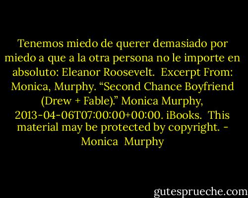 Tenemos miedo de querer demasiado por miedo a que a la otra persona no le importe en absoluto: Eleanor Roosevelt.<br /><br />Excerpt From: Monica, Murphy. “Second Chance Boyfriend (Drew + Fable).” Monica Murphy, 2013-04-06T07:00:00+00:00. iBooks. <br />This material may be protected by copyright. - Monica  Murphy