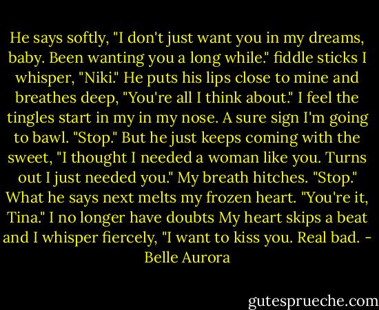 He says softly, "I don't just want you in my dreams, baby. Been wanting you a long while."<br />fiddle sticks<br />I whisper, "Niki."<br />He puts his lips close to mine and breathes deep, "You're all I think about." I feel the tingles start in my in my nose. A sure sign I'm going to bawl. "Stop."<br />But he just keeps coming with the sweet, "I thought I needed a woman like you. Turns out I just needed you."<br />My breath hitches. "Stop."<br />What he says next melts my frozen heart.<br />"You're it, Tina."<br />I no longer have doubts<br />My heart skips a beat and I whisper fiercely, "I want to kiss you. Real bad. - Belle Aurora