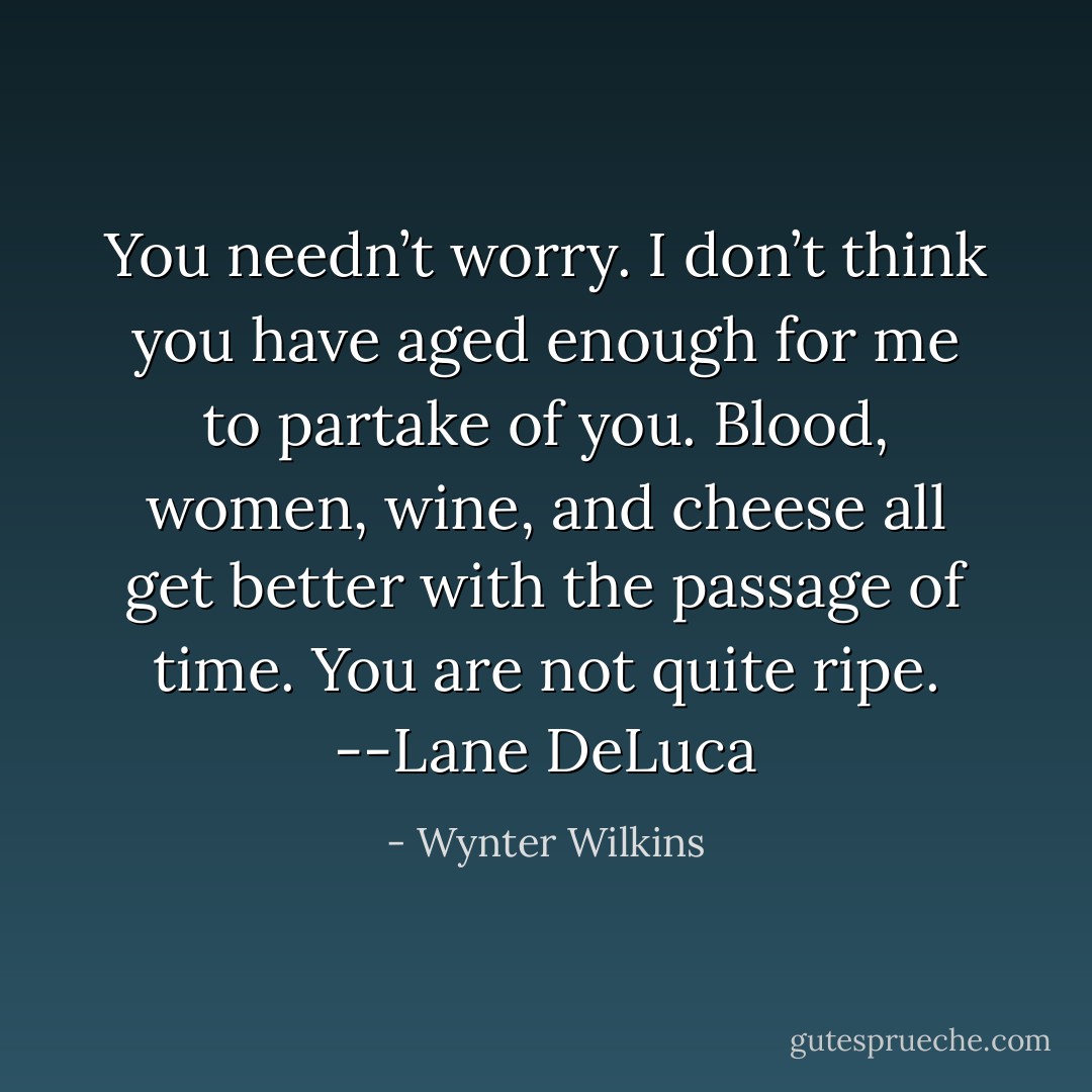 You needn’t worry. I don’t think you have aged enough for me to partake of you. Blood, women, wine, and cheese all get better with the passage of time. You are not quite ripe. --Lane DeLuca - Wynter Wilkins