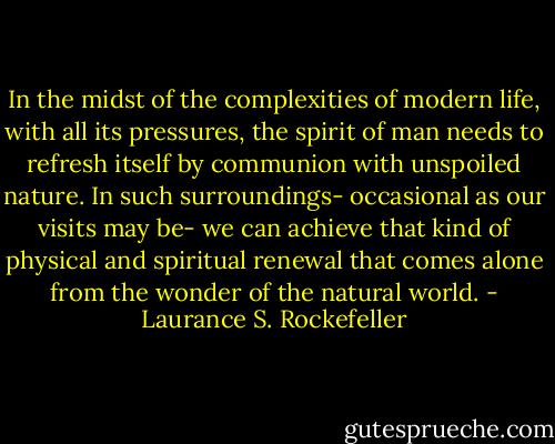 In the midst of the complexities of modern life, with all its pressures, the spirit of man needs to refresh itself by communion with unspoiled nature. In such surroundings- occasional as our visits may be- we can achieve that kind of physical and spiritual renewal that comes alone from the wonder of the natural world. - Laurance S. Rockefeller