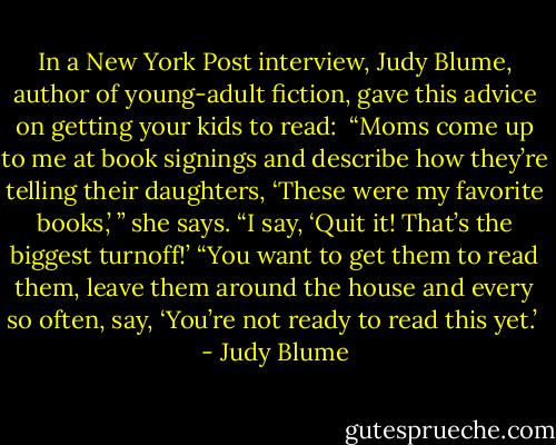 In a New York Post interview, Judy Blume, author of young-adult fiction, gave this advice on getting your kids to read:<br /> “Moms come up to me at book signings and describe how they’re telling their daughters, ‘These were my favorite books,’ ” she says. “I say, ‘Quit it! That’s the biggest turnoff!’<br />“You want to get them to read them, leave them around the house and every so often, say, ‘You’re not ready to read this yet.’  - Judy Blume