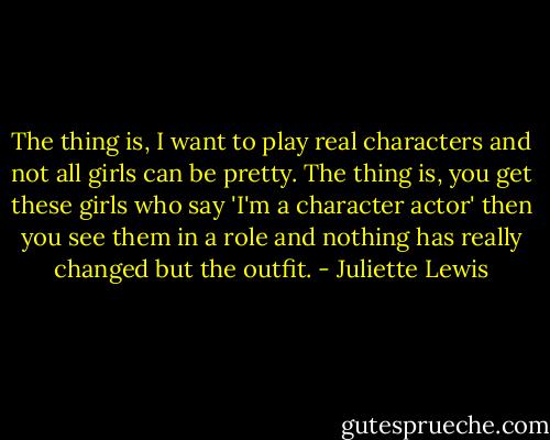 The thing is, I want to play real characters and not all girls can be pretty. The thing is, you get these girls who say 'I'm a character actor' then you see them in a role and nothing has really changed but the outfit. - Juliette Lewis
